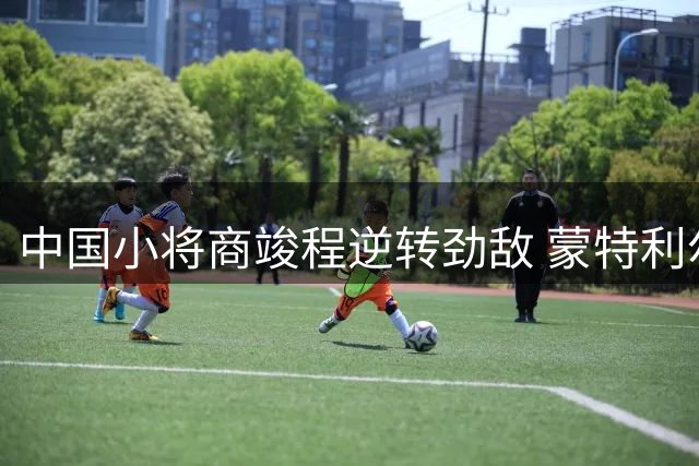 中国小将商竣程逆转劲敌 蒙特利尔大师赛挺进16强