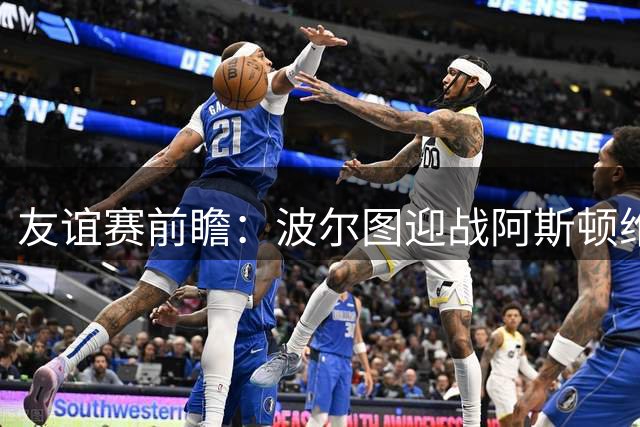 友谊赛前瞻：波尔图迎战阿斯顿维拉，双冠残阵巨龙球场交锋