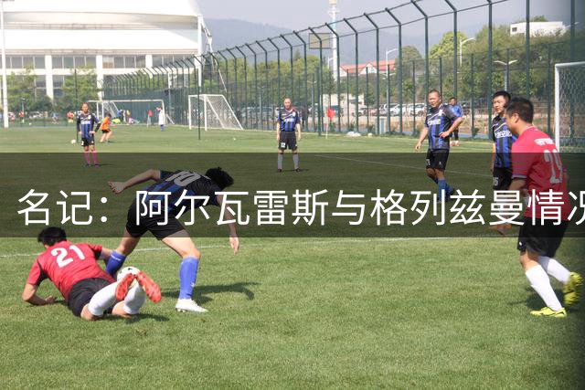 名记：阿尔瓦雷斯与格列兹曼情况不同，前者感觉被欺骗