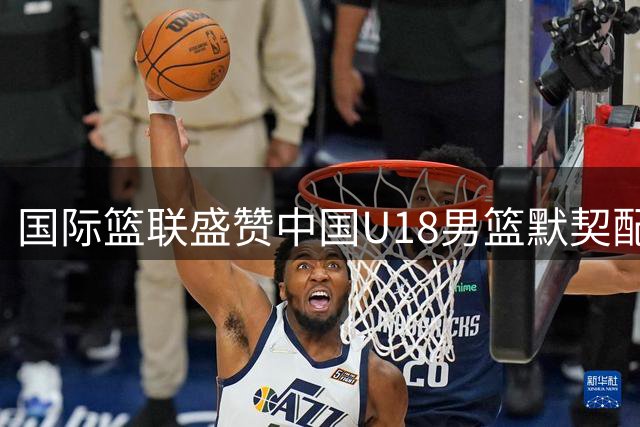 国际篮联盛赞中国U18男篮默契配合如行云流水
