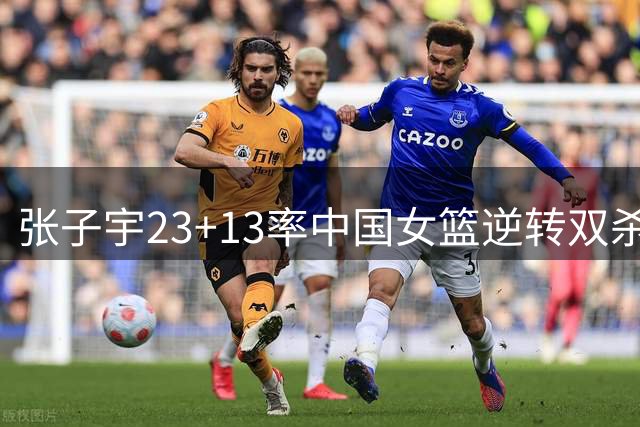 张子宇23+13率中国女篮逆转双杀尼日利亚 两将低迷表现引热议