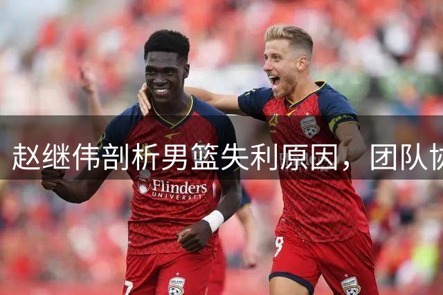 赵继伟剖析男篮失利原因，团队协作是关键