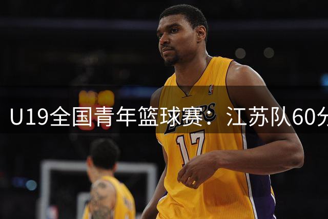 U19全国青年篮球赛：江苏队60分优势横扫合肥队 左涵宇独得30分