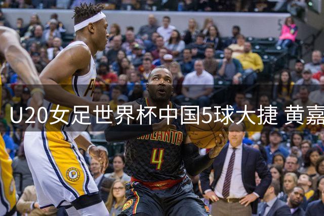 U20女足世界杯中国5球大捷 黄嘉欣三响炮助队八年后首胜